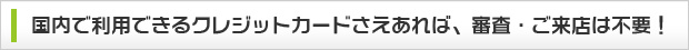 国内で利用できるクレジットカードさえあれば、審査・ご来店は不要！